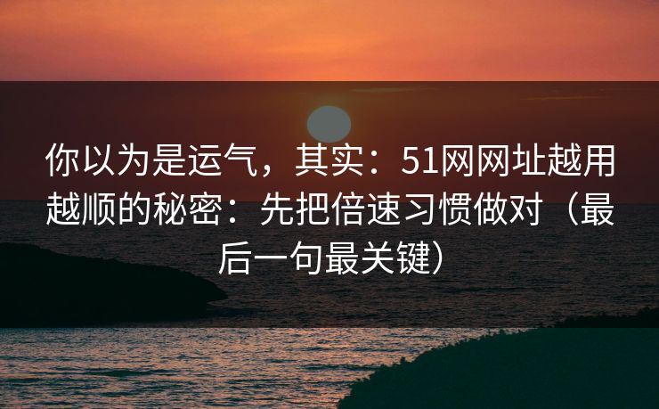你以为是运气，其实：51网网址越用越顺的秘密：先把倍速习惯做对（最后一句最关键）