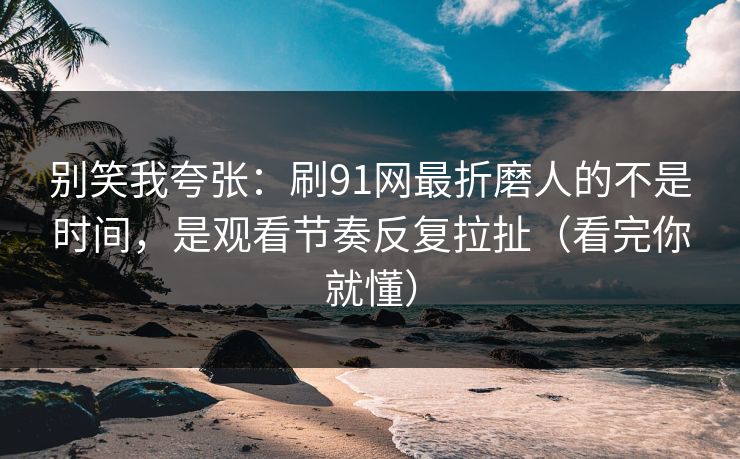 别笑我夸张：刷91网最折磨人的不是时间，是观看节奏反复拉扯（看完你就懂）