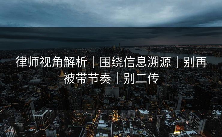 律师视角解析｜围绕信息溯源｜别再被带节奏｜别二传
