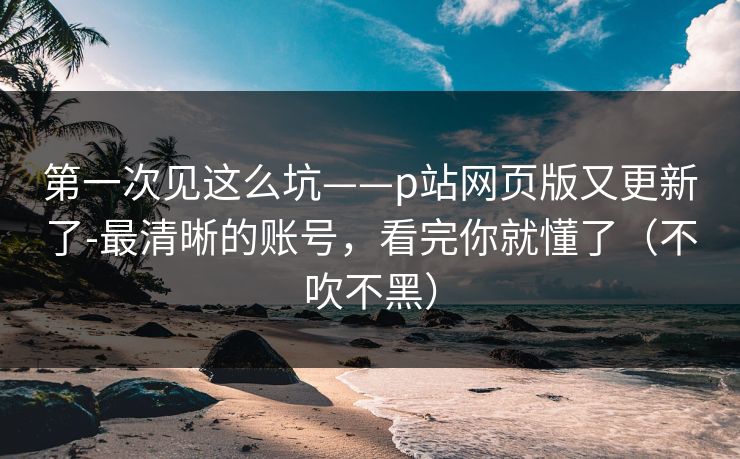 第一次见这么坑——p站网页版又更新了-最清晰的账号,看完你就懂了(不吹不黑) 第一次见这么坑——p站网页版又更新了-最清晰的账号,看完你就懂了(不吹不黑)