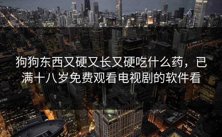 狗狗东西又硬又长又硬吃什么药,已满十八岁免费观看电视剧的软件看 狗狗东西又硬又长又硬吃什么药,已满十八岁免费观看电视剧的软件看