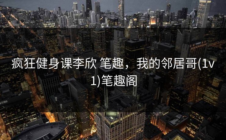 疯狂健身课李欣 笔趣,我的邻居哥(1v1)笔趣阁 疯狂健身课李欣 笔趣,我的邻居哥(1v1)笔趣阁