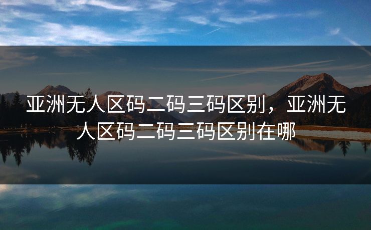 亚洲无人区码二码三码区别，亚洲无人区码二码三码区别在哪