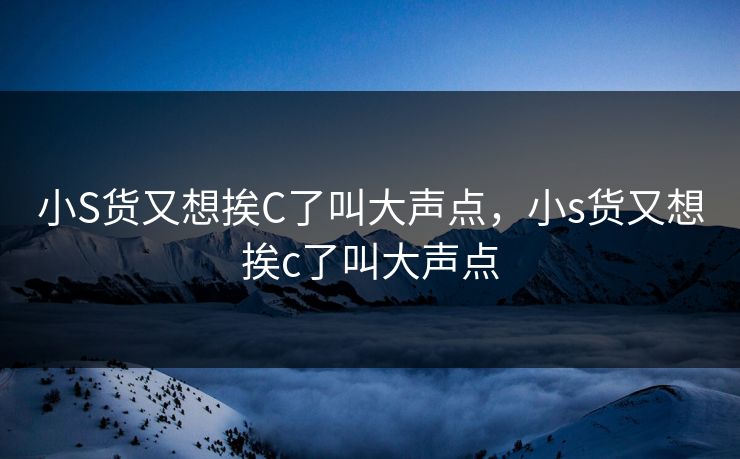 小S货又想挨C了叫大声点，小s货又想挨c了叫大声点