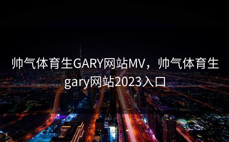 帅气体育生GARY网站MV,帅气体育生gary网站2023入口 帅气体育生GARY网站MV,帅气体育生gary网站2023入口