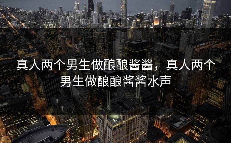 真人两个男生做酿酿酱酱，真人两个男生做酿酿酱酱水声