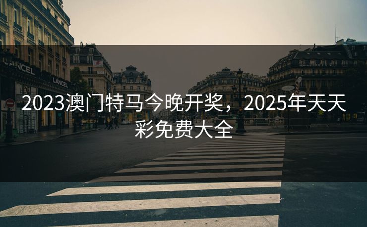 2023澳门特马今晚开奖，2025年天天彩免费大全
