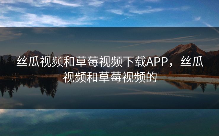 丝瓜视频和草莓视频下载APP，丝瓜视频和草莓视频的