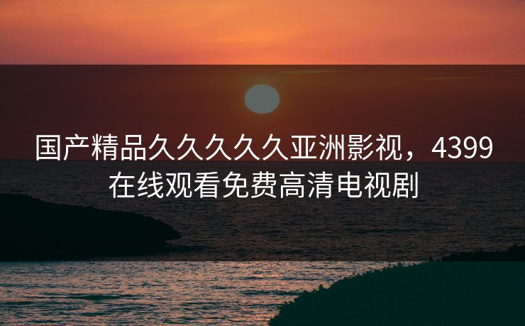 国产精品久久久久久亚洲影视，4399在线观看免费高清电视剧