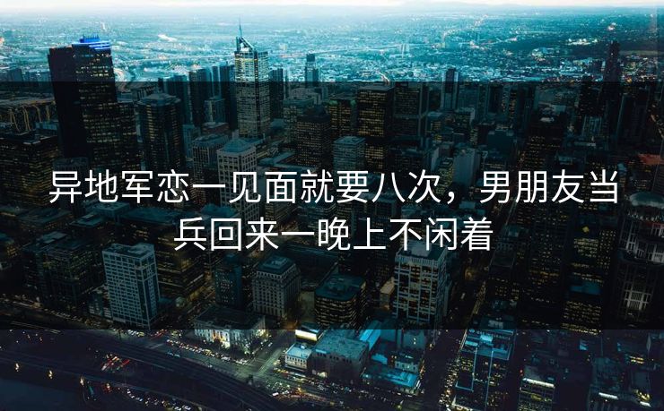 异地军恋一见面就要八次,男朋友当兵回来一晚上不闲着 异地军恋一见面就要八次,男朋友当兵回来一晚上不闲着