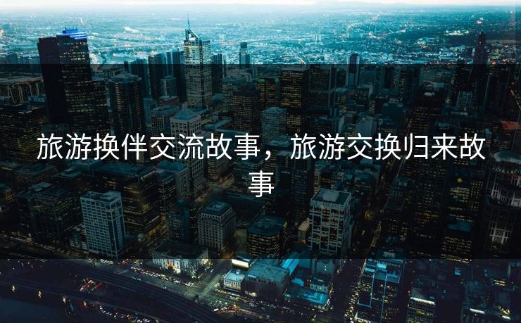 旅游换伴交流故事，旅游交换归来故事