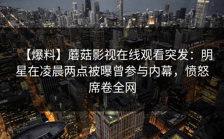 【爆料】蘑菇影视在线观看突发:明星在凌晨两点被曝曾参与内幕,愤怒席卷全网 【爆料】蘑菇影视在线观看突发:明星在凌晨两点被曝曾参与内幕,愤怒席卷全网