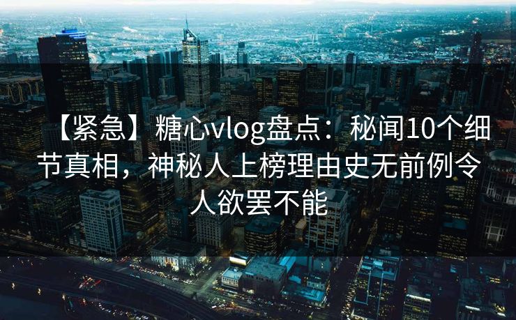【紧急】糖心vlog盘点：秘闻10个细节真相，神秘人上榜理由史无前例令人欲罢不能