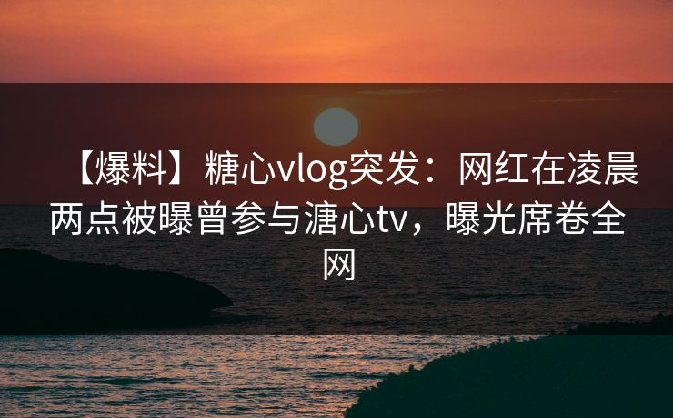 【爆料】糖心vlog突发:网红在凌晨两点被曝曾参与溏心tv,曝光席卷全网 【爆料】糖心vlog突发:网红在凌晨两点被曝曾参与溏心tv,曝光席卷全网