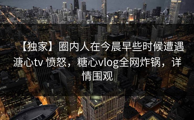 【独家】圈内人在今晨早些时候遭遇溏心tv 愤怒，糖心vlog全网炸锅，详情围观