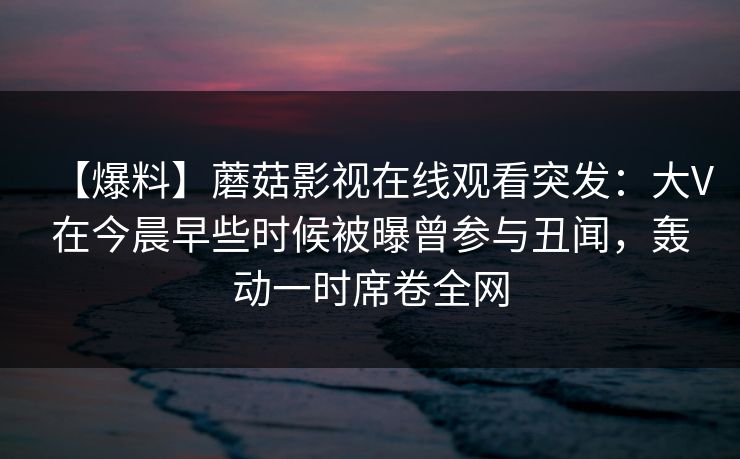 【爆料】蘑菇影视在线观看突发：大V在今晨早些时候被曝曾参与丑闻，轰动一时席卷全网