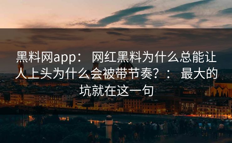 黑料网app： 网红黑料为什么总能让人上头为什么会被带节奏？： 最大的坑就在这一句