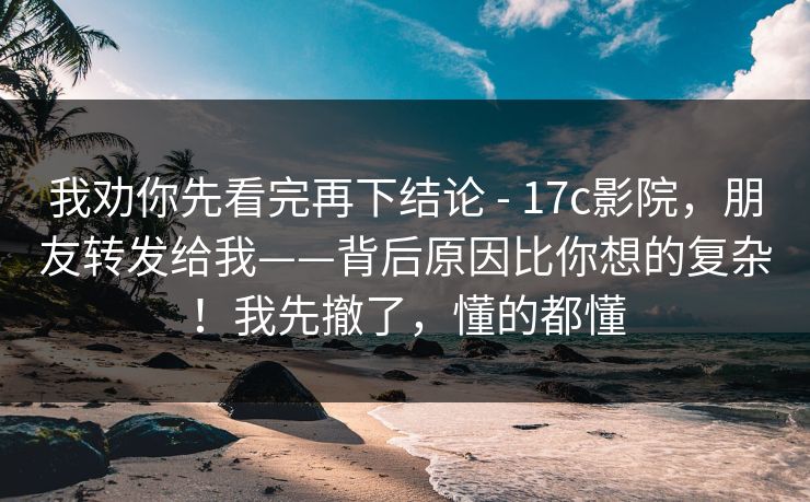 我劝你先看完再下结论 - 17c影院，朋友转发给我——背后原因比你想的复杂！我先撤了，懂的都懂