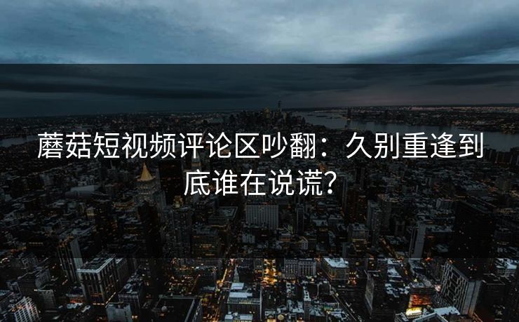 蘑菇短视频评论区吵翻：久别重逢到底谁在说谎？
