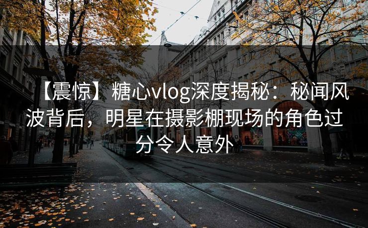 【震惊】糖心vlog深度揭秘：秘闻风波背后，明星在摄影棚现场的角色过分令人意外