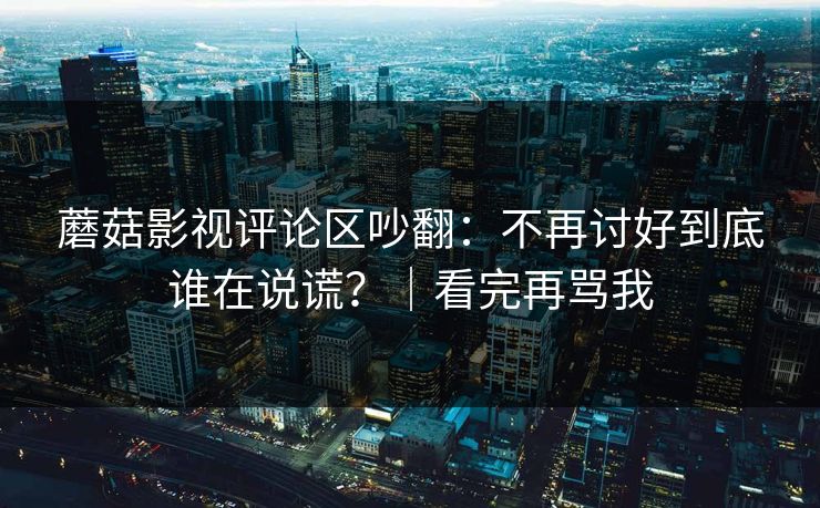 蘑菇影视评论区吵翻：不再讨好到底谁在说谎？｜看完再骂我