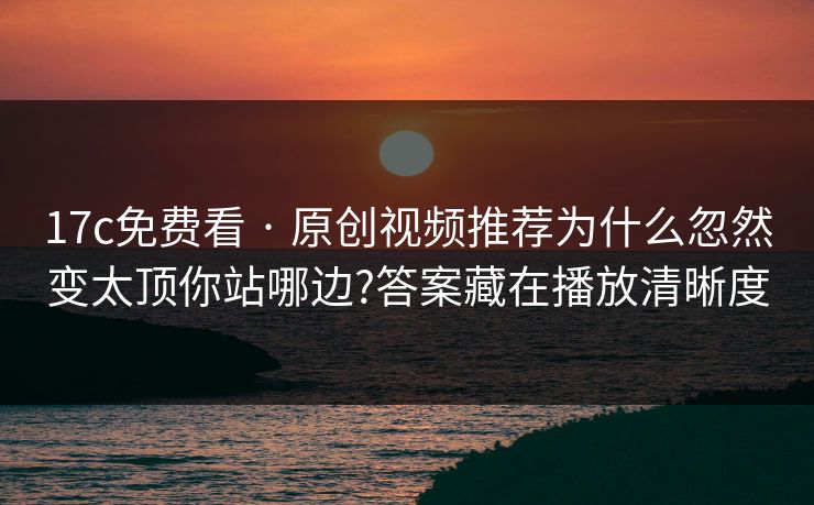 17c免费看 · 原创视频推荐为什么忽然变太顶你站哪边?答案藏在播放清晰度