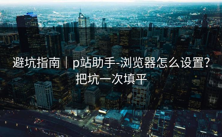 避坑指南｜p站助手-浏览器怎么设置？把坑一次填平