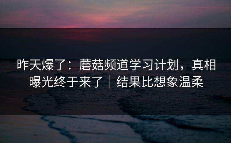 昨天爆了：蘑菇频道学习计划，真相曝光终于来了｜结果比想象温柔