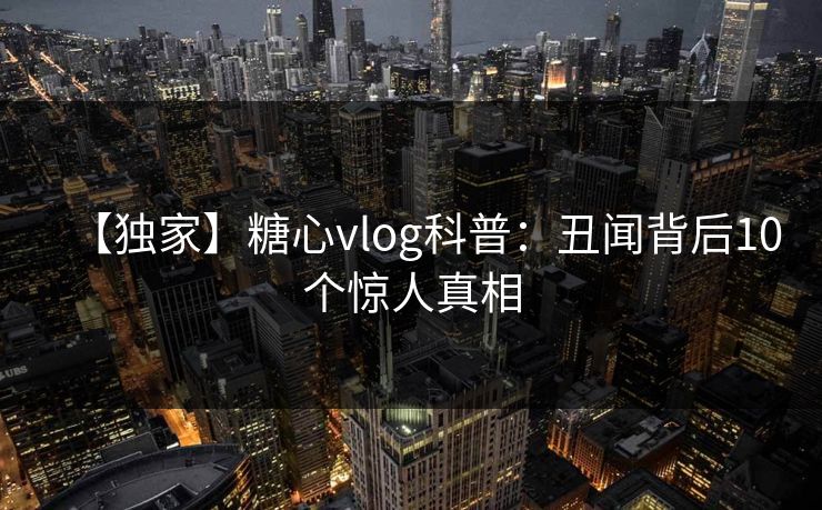 【独家】糖心vlog科普：丑闻背后10个惊人真相