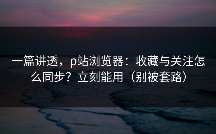 一篇讲透，p站浏览器：收藏与关注怎么同步？立刻能用（别被套路）