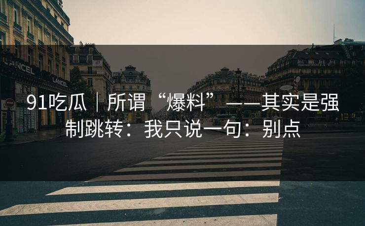 91吃瓜|所谓“爆料”——其实是强制跳转:我只说一句:别点 91吃瓜|所谓“爆料”——其实是强制跳转:我只说一句:别点