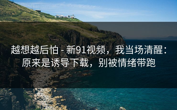 越想越后怕 - 新91视频,我当场清醒:原来是诱导下载,别被情绪带跑 越想越后怕 - 新91视频,我当场清醒:原来是诱导下载,别被情绪带跑
