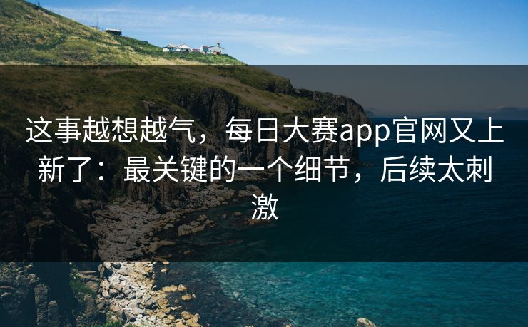这事越想越气,每日大赛app官网又上新了:最关键的一个细节,后续太刺激 这事越想越气,每日大赛app官网又上新了:最关键的一个细节,后续太刺激