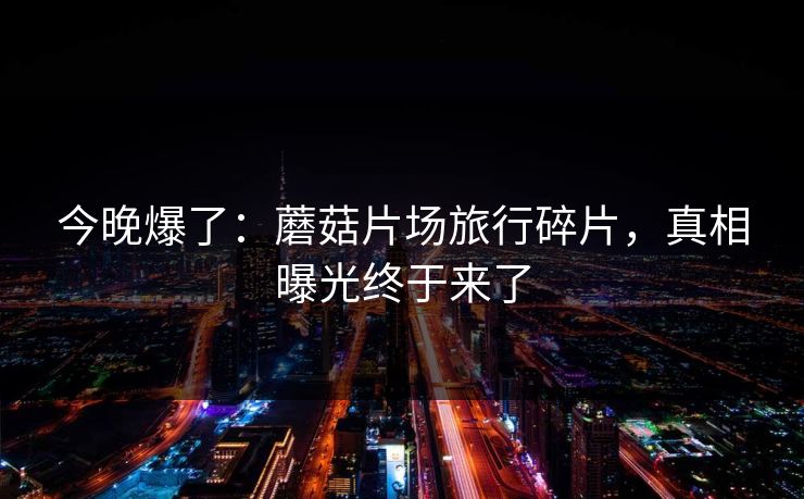 今晚爆了:蘑菇片场旅行碎片,真相曝光终于来了 今晚爆了:蘑菇片场旅行碎片,真相曝光终于来了