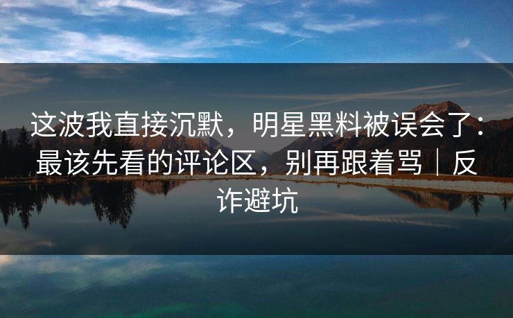 这波我直接沉默,明星黑料被误会了:最该先看的评论区,别再跟着骂|反诈避坑 这波我直接沉默,明星黑料被误会了:最该先看的评论区,别再跟着骂|反诈避坑