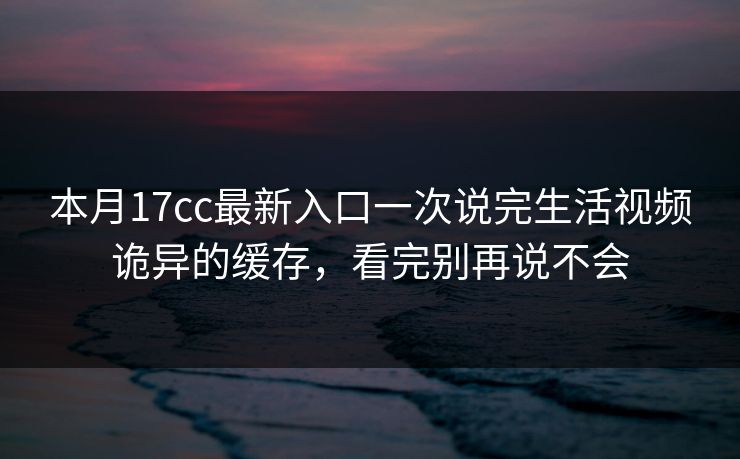 本月17cc最新入口一次说完生活视频诡异的缓存，看完别再说不会