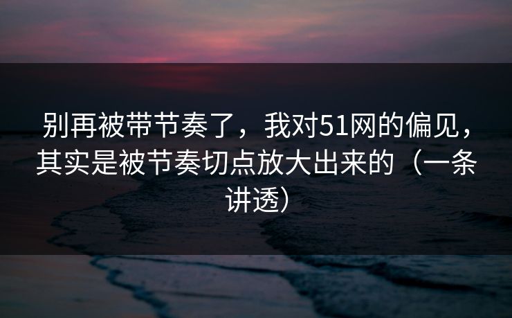 别再被带节奏了,我对51网的偏见,其实是被节奏切点放大出来的(一条讲透) 别再被带节奏了,我对51网的偏见,其实是被节奏切点放大出来的(一条讲透)